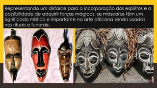 Representando um disfarce para a incorporação dos espíritos e a
possibilidade de adquirir forças mágicas, as máscaras têm um
significado místico e importante na arte africana sendo usadas
nos rituais e funerais.
 