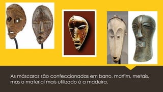 As máscaras são confeccionadas em barro, marfim, metais,
mas o material mais utilizado é a madeira.
 