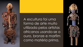 A escultura foi uma
forma de arte muito
utilizada pelos artistas
africanos usando-se o
ouro, bronze e marfim
como matéria prima.
 