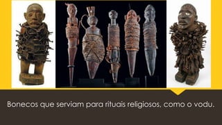 Bonecos que serviam para rituais religiosos, como o vodu.
 