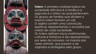Totem: A primeira unidade básica da
sociedade africana é a família e a
segunda é o totem ao qual pertencem.
Os grupos de famílias que dividem o
mesmo totem formam um clã.
O objeto contém uma conotação
espiritual, representando o ancestral (ser
maior) de cada sociedade.
Os totens definem laços matrimoniais,
culturais e históricos e são representados
por seres da natureza, na maioria das
vezes animais, que passam a ser
sagrados e protegidos pelo grupo.
 