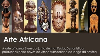 Arte Africana
A arte africana é um conjunto de manifestações artísticas
produzidas pelos povos da África subsaariana ao longo da história.
 
