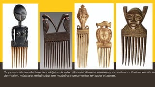 Os povos africanos faziam seus objetos de arte utilizando diversos elementos da natureza. Faziam esculturas
de marfim, máscaras entalhadas em madeira e ornamentos em ouro e bronze.
 