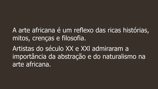A arte africana é um reflexo das ricas histórias,
mitos, crenças e filosofia.
Artistas do século XX e XXl admiraram a
importância da abstração e do naturalismo na
arte africana.
 