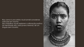 Riya Jama é uma artista visual somali-canadense
radicada em Toronto.
Seus trabalhos visuais exploram a afirmação positiva
da identidade afro, para jovens meninas, de um
ângulo bem futurista.
 