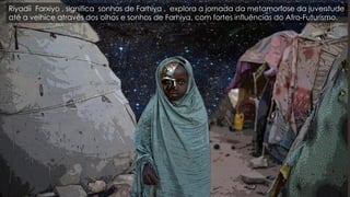 Riyadii Farxiyo , significa sonhos de Farhiya , explora a jornada da metamorfose da juventude
até a velhice através dos olhos e sonhos de Farhiya, com fortes influências do Afro-Futurismo.
 