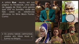 A artista Riya reuniu, em sua
página no Facebook, uma série
de tweets de Waris, uma garota
que vive na Somália, onde ela
fala sobre as referências
africanas no filme Black Panter.
Como:
➢ Os pratos labiais cerimoniais
usados em tribos Mursi e
Surma na Etiópia.
 