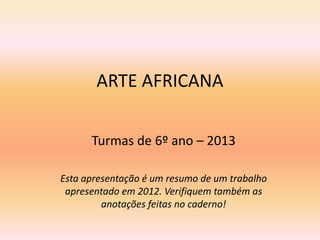 ARTE AFRICANA
Turmas de 6º ano – 2013
Esta apresentação é um resumo de um trabalho
apresentado em 2012. Verifiquem também as
anotações feitas no caderno!

 
