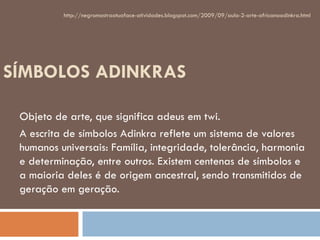 SÍMBOLOS ADINKRAS Objeto de arte, que significa adeus em twi. A escrita de símbolos Adinkra reflete um sistema de valores humanos universais: Família, integridade, tolerância, harmonia e determinação, entre outros. Existem centenas de símbolos e a maioria deles é de origem ancestral, sendo transmitidos de geração em geração.  http://negromostraatuaface-atividades.blogspot.com/2009/09/aula-2-arte-africanaadinkra.html 