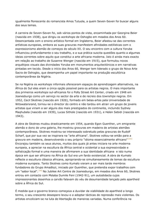igualmente florescente do romancista Amos Tutuola, a quem Seven-Seven foi buscar alguns
dos seus temas.
A carreira de Seven-Seven foi, sob vários pontos de vista, encaminhada por Georgina Beier
(nascida em 1938), que dirigiu os workshops de Oshogbo em meados dos Anos 60.
Desencantada com o ensino artístico formal em Inglaterra, Beier afastou-se das correntes
artísticas europeias, embora as suas gravuras manifestem afinidades estilísticas com o
expressionismo alemão de começos do século XX. O seu encontro com a cultura Yoruba
influenciou profundamente o seu trabalho, e a sua prática suscita questões quanto a algumas
ideias correntes sobre aquilo que constitui a arte africana moderna. Isto é ainda mais exacto
em relação ao trabalho de Susanne Wenger (nascida em 1915), que formulou novos
arquétipos visuais das divindades Yoruba em monumentos arquitectónicos e em narrativas
pintadas em tecido. Desde o início dos Anos 60, Wenger tem liderado o grupo de Nova Arte
Sacra de Oshogbo, que desempenha um papel importante na produção escultórica
contemporânea da Nigéria.
Se na Nigéria os workshops informais ofereceram espaços de aprendizagem alternativos, na
África do Sul eles eram a única opção possível para os artistas negros. O mais importante
dos primeiros workshops sul-africanos foi o Polly Street Art Center, criado em 1948 em
Joanesburgo como um serviço no sector da arte e de recreio dos townships negros. Em
1952, Cecil Skotnes (nascido em 1926), formado em belas-artes pela Universidade de
Witswatersrand, tornou-se o director do centro e não tardou em atrair um grupo de jovens
artistas que viriam a ser alguns dos mais prestigiados do continente, incluindo Sydney
Maqhubela (nascido em 1939), Lucas Sithole (nascido em 1931), e Helen Sebidi (nascida em
1943).
A obra de Skotnes mudou drasticamente em 1954, quando Egon Guenther, um emigrante
alemão e dono de uma galeria, lhe mostrou gravuras em madeira de artistas alemães
contemporâneos. Skotnes mostrou-se interessado sobretudo pelas gravuras de Rudolf
Scharf, que por sua vez se inspirara na "arte africana". Skotnes voltou-se então para a
gravura em madeira, desenvolvendo o seu próprio "idioma essencialmente africano" [xix]
Encorajou também os seus alunos, muitos dos quais já antes iniciara na arte moderna
europeia, a apreciar na escultura da África central e ocidental a sua expressividade e
sofisticação formal e uma maneira de afirmarem a sua identidade africana e isto numa
época em que ser africano na África do Sul era um fardo existencial. A obra de Kumalo
reflecte a escultura clássica africana, apropriando-se simultaneamente de temas da escultura
moderna europeia. Tanto Skotnes como Kumalo vieram a ser mais tarde membros
fundadores do Grupo Amadlozi, iniciado por Guenther, que pretendia expor trabalhos com
um "sabor local". [xx]
No Jubilee Art Centre de Joanesburgo, em meados dos Anos 60, Skotnes
entrou em contacto com Mslaba Dumile Feni (1942-91), um autodidacta cujos
impressionantes desenhos a carvão falavam do véu de desumanidade lançado pelo apartheid
sobre a África do Sul.
É medida que o governo branco começava a duvidar da viabilidade do apartheid a longo
termo, o seu crescente desespero levou-o a adoptar tácticas de repressão mais violentas. Os
artistas envolviam-se na luta de libertação de maneiras variadas. Numa conferência na
 