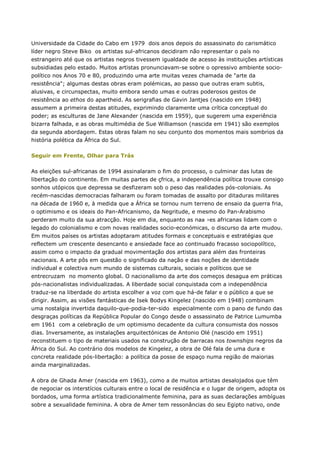 Universidade da Cidade do Cabo em 1979 dois anos depois do assassinato do carismático
líder negro Steve Biko os artistas sul-africanos decidiram não representar o país no
estrangeiro até que os artistas negros tivessem igualdade de acesso às instituições artísticas
subsidiadas pelo estado. Muitos artistas pronunciavam-se sobre o opressivo ambiente socio-
político nos Anos 70 e 80, produzindo uma arte muitas vezes chamada de "arte da
resistência"; algumas destas obras eram polémicas, ao passo que outras eram subtis,
alusivas, e circunspectas, muito embora sendo umas e outras poderosos gestos de
resistência ao ethos do apartheid. As serigrafias de Gavin Jantjes (nascido em 1948)
assumem a primeira destas atitudes, exprimindo claramente uma crítica conceptual do
poder; as esculturas de Jane Alexander (nascida em 1959), que sugerem uma experiência
bizarra falhada, e as obras multimédia de Sue Williamson (nascida em 1941) são exemplos
da segunda abordagem. Estas obras falam no seu conjunto dos momentos mais sombrios da
história polética da África do Sul.
Seguir em Frente, Olhar para Trás
As eleições sul-africanas de 1994 assinalaram o fim do processo, o culminar das lutas de
libertação do continente. Em muitas partes de çfrica, a independência política trouxe consigo
sonhos utópicos que depressa se desfizeram sob o peso das realidades pós-coloniais. As
recém-nascidas democracias falharam ou foram tomadas de assalto por ditaduras militares
na década de 1960 e, à medida que a África se tornou num terreno de ensaio da guerra fria,
o optimismo e os ideais do Pan-Africanismo, da Negritude, e mesmo do Pan-Arabismo
perderam muito da sua atracção. Hoje em dia, enquanto as na ›es africanas lidam com o
legado do colonialismo e com novas realidades socio-económicas, o discurso da arte mudou.
Em muitos países os artistas adoptaram atitudes formais e conceptuais e estratégias que
reflectem um crescente desencanto e ansiedade face ao continuado fracasso sociopolítico,
assim como o impacto da gradual movimentação dos artistas para além das fronteiras
nacionais. A arte pôs em questão o significado da nação e das noções de identidade
individual e colectiva num mundo de sistemas culturais, sociais e políticos que se
entrecruzam no momento global. O nacionalismo da arte dos começos desagua em práticas
pós-nacionalistas individualizadas. A liberdade social conquistada com a independência
traduz-se na liberdade do artista escolher a voz com que há-de falar e o público a que se
dirigir. Assim, as visões fantásticas de Isek Bodys Kingelez (nascido em 1948) combinam
uma nostalgia invertida daquilo-que-podia-ter-sido especialmente com o pano de fundo das
desgraças políticas da República Popular do Congo desde o assassinato de Patrice Lumumba
em 1961 com a celebração de um optimismo decadente da cultura consumista dos nossos
dias. Inversamente, as instalações arquitectónicas de Antonio Olé (nascido em 1951)
reconstituem o tipo de materiais usados na construção de barracas nos townships negros da
África do Sul. Ao contrário dos modelos de Kingelez, a obra de Olé fala de uma dura e
concreta realidade pós-libertação: a política da posse de espaço numa região de maiorias
ainda marginalizadas.
A obra de Ghada Amer (nascida em 1963), como a de muitos artistas desalojados que têm
de negociar os interstícios culturais entre o local de residência e o lugar de origem, adopta os
bordados, uma forma artística tradicionalmente feminina, para as suas declarações ambíguas
sobre a sexualidade feminina. A obra de Amer tem ressonâncias do seu Egipto nativo, onde
 