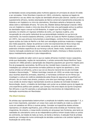 as liberdades sociais conquistadas pelas mulheres egípcias em princípios do século XX estão
a ser cerceadas. Yinka Shonibare (nascido em 1963), entretanto, regressa ao legado do
colonialismo e ao seu efeito nas noções da identidade africana pós-colonial. Usando um estilo
supostamente africano, tecidos estampados de fabrico comercial originalmente produzidos na
Holanda e em Inglaterra no início do colonialismo, Shonibare salienta a fantasia de certas
ideias sobre a identidade africana. Tal como ele, Oladele Ajiboye Bamgboyé (nascido 1963)
vive em Inglaterra e desde o início dos Anos 80 tem tido uma participação activa na política
da identidade negra e sexual na Grã-Bretanha. A viagem que fez à Nigéria em 1995
assinalou no entanto um regresso simbólico do exílio, um regresso à pátria, uma
recuperação de uma parte inalienável da sua personalidade residente na sua terra de
nascimento. De maneira bastante diferente, o pintor da Costa do Marfim Ouattara (nascido
em 1957), nas suas pinturas monumentais e assemblages, combina formas arquitectónicas e
signos ocultos da Costa do Marfim e do Mali com estratégias pictóricas modernas e imagens
dos media populares. Apesar de pertencer à arte neo-expressionista de Nova Iorque dos
Anos 80, a sua obra à localizada, e até nacionalista, ao ponto de estar marcada com
poderosos símbolos específicos da sua herança cultural. Deste modo, Ouattara actualiza a
mesma motivação existente por trás dos trabalhos de Salahi, Cherkaoui e Okeke durante a
época imediatamente posterior à pós-independência.
Voltando à questão de saber como à que as nações africanas inventam novas e populares,
ainda que deslocadas, noções de nacionalismo, o artista cameronês Pascal Marthine Tayou
(nascido em 1968) parodia a apropriação dos desportos populares por governos ineptos para
fins de propaganda nacionalista. Na África do Sul, Kendell Geers (nascido em 1968) cria
instalações que utilizam documentos tornados públicos do regime de apartheid e, como
outros artistas sul-africanos, junta a sua voz ao discurso nacional da era pós-Comissão
Verdade e Reconciliação. [xxi]
William Kentridge (nascido em 1955) vai ainda mais longe: os
seus recentes desenhos animados, desenhos, e marionetas combinam-se em filmes que
investigam a cultura de violência estabelecida pelas forças de segurança do apartheid sul-
africano. De um modo mais directo, produziu uma obra que interroga, parodia, e narra uma
nova versão do drama trágico representado durante as sessões da Comissão Verdade e
Reconciliação. Assim, o trabalho de Kentridges vem juntar-se ao debate acerca do legado de
uma experiência política sem paralelo, que começou três anos depois do Quinto Congresso
Pan-Africano e cujo fim assinalou a actualização dos movimentos de independência e de
libertação reconhecidos em Manchester.
The Short Century
Os artistas aqui apresentados testemunham a amplitude do trabalho nesta exposição *. E, o
que é mais importante, assinalam um corpo mais vasto de trabalho já criado ou ainda em
curso em estœdios em África e noutras partes. Conceber as trajectórias destes artistas
representou um desafio significativo, pois a África está ainda dividida por fronteiras reais e
imaginárias. No entanto, a nossa tarefa consistia em atravessar tais fronteiras, pois tanto as
realidades do colonialismo como as da independência política tinham tocado todos os cantos
do continente, da Cidade do Cabo ao Cairo, de Gorée a Asmara. A selecção final de artistas
assenta por conseguinte numa combinação de decisões curatoriais e de carácter logístico na
localização de certas obras.
 