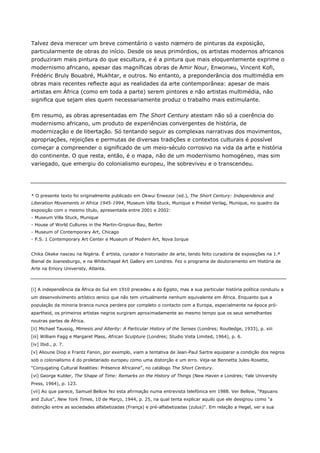 Talvez deva merecer um breve comentário o vasto nœmero de pinturas da exposição,
particularmente de obras do início. Desde os seus primórdios, os artistas modernos africanos
produziram mais pintura do que escultura, e é a pintura que mais eloquentemente exprime o
modernismo africano, apesar das magníficas obras de Amir Nour, Enwonwu, Vincent Kofi,
Frédéric Bruly Bouabré, Mukhtar, e outros. No entanto, a preponderância dos multimédia em
obras mais recentes reflecte aqui as realidades da arte contemporânea: apesar de mais
artistas em África (como em toda a parte) serem pintores e não artistas multimédia, não
significa que sejam eles quem necessariamente produz o trabalho mais estimulante.
Em resumo, as obras apresentadas em The Short Century atestam não só a coerência do
modernismo africano, um produto de experiências convergentes de história, de
modernização e de libertação. Só tentando seguir as complexas narrativas dos movimentos,
apropriações, rejeições e permutas de diversas tradições e contextos culturais é possível
começar a compreender o significado de um meio-século corrosivo na vida da arte e história
do continente. O que resta, então, é o mapa, não de um modernismo homogéneo, mas sim
variegado, que emergiu do colonialismo europeu, lhe sobreviveu e o transcendeu.
* O presente texto foi originalmente publicado em Okwui Enwezor (ed.), The Short Century: Independence and
Liberation Movements in Africa 1945-1994, Museum Villa Stuck, Munique e Prestel Verlag, Munique, no quadro da
exposição com o mesmo título, apresentada entre 2001 e 2002:
- Museum Villa Stuck, Munique
- House of World Cultures in the Martin-Gropius-Bau, Berlim
- Museum of Contemporary Art, Chicago
- P.S. 1 Contemporary Art Center e Museum of Modern Art, Nova Iorque
Chika Okeke nasceu na Nigéria. É artista, curador e historiador de arte, tendo feito curadoria de exposições na 1.ª
Bienal de Joanesburgo, e na Whitechapel Art Gallery em Londres. Fez o programa de doutoramento em História de
Arte na Emory Univeristy, Atlanta.
[i] A independência da África do Sul em 1910 precedeu a do Egipto, mas a sua particular história política conduziu a
um desenvolvimento artístico œnico que não tem virtualmente nenhum equivalente em África. Enquanto que a
população da minoria branca nunca perdera por completo o contacto com a Europa, especialmente na época pró-
apartheid, os primeiros artistas negros surgiram aproximadamente ao mesmo tempo que os seus semelhantes
noutras partes de África.
[ii] Michael Taussig, Mimesis and Alterity: A Particular History of the Senses (Londres; Routledge, 1933), p. xiii
[iii] William Fagg e Margaret Plass, African Sculpture (Londres; Studio Vista Limited, 1964), p. 6.
[iv] Ibid., p. 7.
[v] Alioune Diop e Frantz Fanon, por exemplo, viam a tentativa de Jean-Paul Sartre equiparar a condição dos negros
sob o colonialismo é do proletariado europeu como uma distorção e um erro. Veja-se Bennetta Jules-Rosette,
"Conjugating Cultural Realities: Présence Africaine", no catálogo The Short Century.
[vi] George Kubler, The Shape of Time: Remarks on the History of Things (New Haven e Londres; Yale University
Press, 1964), p. 123.
[vii] Ao que parece, Samuel Bellow fez esta afirmação numa entrevista telefónica em 1988. Ver Bellow, "Papuans
and Zulus", New York Times, 10 de Março, 1944, p. 25, na qual tenta explicar aquilo que ele designou como "a
distinção entre as sociedades alfabetizadas (França) e pré-alfabetizadas (zulus)". Em relação a Hegel, ver a sua
 