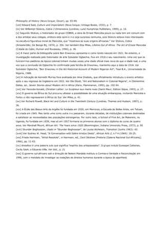 Philosophy of History (Nova Iorque; Dover), pp. 93-99.
[viii] Edward Said, Culture and Imperialism (Nova Iorque; Vintage Books, 1933), p. 7.
[ix] Ver Willemijn Stokvis, Cobra 3 Dimensions (Londres; Lund Humphries Publishers, 1999), p. 16.
[x] Segundo Stokvis, o historiador do grupo COBRA, a obra de Ernest Mancoba pouco ou nada tem em comum com
a dos artistas seus colegas, embora esta opini‹o n‹o seja surpresa nenhuma, pois Stokvis estava mais interessado
na escultura figurativa inicial de Mancoba, que "mostrava as suas origens africanas." Ver Stokvis, Cobra
(Amesterdão; De Bezige Bij, 1974), p. 356. Ver também Elza Miles, Lifeline Out of Africa: The Art of Ernest Mancoba
(Cidade do Cabo; Human and Rousseau, 1994), p. 36.
[xi] A maior parte da bibliografia sobre Ben Enwonwu apresenta-o como tendo nascido em 1921. No entanto, a
investigação realizada pelo historiador de arte Sylvester Ogbechie, fixa em 1918 o seu nascimento. Uma vez que os
funcion‡rios pœblicos da época colonial tinham muitas vezes uma idade oficial mais nova do que a idade real, e uma
vez que a conclusão de Ogbechie foi confirmada pela família de Enwonwu, mantenho aqui a data de 1918. Ver
Sylvester Ogbechie, "Ben Enwonwu in the Art Historical Account of Modern Nigerian Art", Tese B.A., Universidade de
Nigeria, 1988.
[xii] A indicação de Kenneth Murray fora avalizada por Aina Onabolu, que oficialmente introduziu o ensino artístico
após o seu regresso de Inglaterra em 1922. Ver Ola Oloidi, "Art and Nationalism in Colonial Nigeria", in Clementine
Deliss, ed., Seven Stories about Modern Art in Africa (Paris; Flammarion, 1995), pp. 192-94.
[xiii] Ver Yacouba Konaté, Christian Lattier: Le Sculpteur aux mains nues (Saint-Maur; Edition Sépia, 1993), p. 27.
[xiv] O governo da África do Sul procurou afastar a possibilidade de uma situação embaraçosa, incitando Mancoba e
Ferlov a não regressarem à África do Sul. Ver Miles, p. 41.
[xv] Ver Richard Powell, Black Art and Culture in the Twentieth Century (Londres; Thames and Hudson, 1997), p.
36.
[xvi] A École des Beaux-Arts da Argélia foi fundada em 1920; em Marrocos, a Escuela de Bellas Artes, em Tetuan,
foi criada em 1945. Mas tanto uma como outra n‹o passaram, durante décadas, de instituições coloniais destinadas
a satisfazer as necessidades das populações estrangeiras. Por outro lado, a School of Fine Art, de Makerere, no
Uganda, foi fundada em 1939, mas só em 1957 formaria os primeiros alunos com o diploma do curso de quatro
anos. Ver Marshall Mount, African Art: The Years since 1920 (Bloomington; Indiana University Press, 1973), p. 95
[xvii] Skunder Boghossian, citado in "Skunder Boghossian", de Louise Atcheson, Transition (Junho 1963): 43.
[xviii] Ver Sydney W. Head, "A Conversation with Gebre Kristos Desta", African Arts 2, n.º 4 (1969): 20-25.
[xix] Frieda Harmsen, "Artist Resolute", in Harmsen, ed., Cecil Skotnes (Pretoria [Galeria Nacional Sul-Africana];
1996), pp. 11-63.
[xx] Amadlozi é uma palavra zulu que significa "espírito dos antepassados". O grupo incluía Guiseppe Cattaneo,
Cecily Sash, e Eduardo Villa. Ver ibid., p. 21
[xxi] O governo sul-africano sob a direcção de Nelson Mandela instituiu a Comiss‹o Verdade e Reconciliação em
1996, com o mandato de investigar as violações de direitos humanos durante a época do apartheid.
 