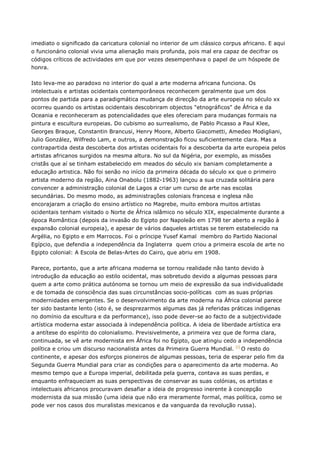 imediato o significado da caricatura colonial no interior de um clássico corpus africano. E aqui
o funcionário colonial vivia uma alienação mais profunda, pois mal era capaz de decifrar os
códigos críticos de actividades em que por vezes desempenhava o papel de um hóspede de
honra.
Isto leva-me ao paradoxo no interior do qual a arte moderna africana funciona. Os
intelectuais e artistas ocidentais contemporâneos reconhecem geralmente que um dos
pontos de partida para a paradigmática mudança de direcção da arte europeia no século xx
ocorreu quando os artistas ocidentais descobriram objectos "etnográficos" de África e da
Oceania e reconheceram as potencialidades que eles ofereciam para mudanças formais na
pintura e escultura europeias. Do cubismo ao surrealismo, de Pablo Picasso a Paul Klee,
Georges Braque, Constantin Brancusi, Henry Moore, Alberto Giacometti, Amedeo Modigliani,
Julio González, Wilfredo Lam, e outros, a demonstração ficou suficientemente clara. Mas a
contrapartida desta descoberta dos artistas ocidentais foi a descoberta da arte europeia pelos
artistas africanos surgidos na mesma altura. No sul da Nigéria, por exemplo, as missões
cristãs que aí se tinham estabelecido em meados do século xix baniam completamente a
educação artistica. Não foi senão no início da primeira década do século xx que o primeiro
artista moderno da região, Aina Onabolu (1882-1963) lançou a sua cruzada solitária para
convencer a administração colonial de Lagos a criar um curso de arte nas escolas
secundárias. Do mesmo modo, as administrações coloniais francesa e inglesa não
encorajaram a criação do ensino artístico no Magrebe, muito embora muitos artistas
ocidentais tenham visitado o Norte de África islâmico no século XIX, especialmente durante a
época Romântica (depois da invasão do Egipto por Napoleão em 1798 ter aberto a região à
expansão colonial europeia), e apesar de vários daqueles artistas se terem estabelecido na
Argélia, no Egipto e em Marrocos. Foi o príncipe Yusef Kamal membro do Partido Nacional
Egípcio, que defendia a independência da Inglaterra quem criou a primeira escola de arte no
Egipto colonial: A Escola de Belas-Artes do Cairo, que abriu em 1908.
Parece, portanto, que a arte africana moderna se tornou realidade não tanto devido à
introdução da educação ao estilo ocidental, mas sobretudo devido a algumas pessoas para
quem a arte como prática autónoma se tornou um meio de expressão da sua individualidade
e de tomada de consciência das suas circunstâncias socio-políticas com as suas próprias
modernidades emergentes. Se o desenvolvimento da arte moderna na África colonial parece
ter sido bastante lento (isto é, se desprezarmos algumas das já referidas práticas indigenas
no domínio da escultura e da performance), isso pode dever-se ao facto de a subjectividade
artística moderna estar associada à independência política. A ideia de liberdade artística era
a antítese do espírito do colonialismo. Previsivelmente, a primeira vez que de forma clara,
continuada, se vê arte modernista em África foi no Egipto, que atingiu cedo a independência
política e criou um discurso nacionalista antes da Primeira Guerra Mundial. [i]
O resto do
continente, e apesar dos esforços pioneiros de algumas pessoas, teria de esperar pelo fim da
Segunda Guerra Mundial para criar as condições para o aparecimento da arte moderna. Ao
mesmo tempo que a Europa imperial, debilitada pela guerra, contava as suas perdas, e
enquanto enfraqueciam as suas perspectivas de conservar as suas colónias, os artistas e
intelectuais africanos procuravam desafiar a ideia de progresso inerente à concepção
modernista da sua missão (uma ideia que não era meramente formal, mas política, como se
pode ver nos casos dos muralistas mexicanos e da vanguarda da revolução russa).
 