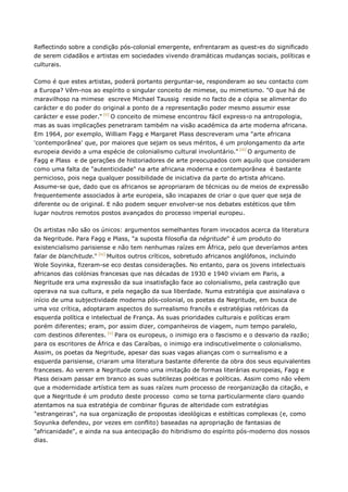 Reflectindo sobre a condição pós-colonial emergente, enfrentaram as quest›es do significado
de serem cidadãos e artistas em sociedades vivendo dramáticas mudanças sociais, políticas e
culturais.
Como é que estes artistas, poderá portanto perguntar-se, responderam ao seu contacto com
a Europa? Vêm-nos ao espírito o singular conceito de mimese, ou mimetismo. "O que há de
maravilhoso na mimese escreve Michael Taussig reside no facto de a cópia se alimentar do
carácter e do poder do original a ponto de a representação poder mesmo assumir esse
carácter e esse poder." [ii]
O conceito de mimese encontrou fácil express‹o na antropologia,
mas as suas implicações penetraram também na visão académica da arte moderna africana.
Em 1964, por exemplo, William Fagg e Margaret Plass descreveram uma "arte africana
'contemporânea' que, por maiores que sejam os seus méritos, é um prolongamento da arte
europeia devido a uma espécie de colonialismo cultural involuntário." [iii]
O argumento de
Fagg e Plass e de gerações de historiadores de arte preocupados com aquilo que consideram
como uma falta de "autenticidade" na arte africana moderna e contemporânea é bastante
pernicioso, pois nega qualquer possibilidade de iniciativa da parte do artista africano.
Assume-se que, dado que os africanos se apropriaram de técnicas ou de meios de expressão
frequentemente associados à arte europeia, são incapazes de criar o que quer que seja de
diferente ou de original. E não podem sequer envolver-se nos debates estéticos que têm
lugar noutros remotos postos avançados do processo imperial europeu.
Os artistas não são os únicos: argumentos semelhantes foram invocados acerca da literatura
da Negritude. Para Fagg e Plass, "a suposta filosofia da négritude" é um produto do
existencialismo parisiense e não tem nenhumas raízes em África, pelo que deveríamos antes
falar de blanchitude." [iv]
Muitos outros críticos, sobretudo africanos anglófonos, incluindo
Wole Soyinka, fizeram-se eco destas considerações. No entanto, para os jovens intelectuais
africanos das colónias francesas que nas décadas de 1930 e 1940 viviam em Paris, a
Negritude era uma expressão da sua insatisfação face ao colonialismo, pela castração que
operava na sua cultura, e pela negação da sua liberdade. Numa estratégia que assinalava o
início de uma subjectividade moderna pós-colonial, os poetas da Negritude, em busca de
uma voz crítica, adoptaram aspectos do surrealismo francês e estratégias retóricas da
esquerda política e intelectual de França. As suas prioridades culturais e políticas eram
porém diferentes; eram, por assim dizer, companheiros de viagem, num tempo paralelo,
com destinos diferentes. [v]
Para os europeus, o inimigo era o fascismo e o desvario da razão;
para os escritores de África e das Caraíbas, o inimigo era indiscutivelmente o colonialismo.
Assim, os poetas da Negritude, apesar das suas vagas alianças com o surrealismo e a
esquerda parisiense, criaram uma literatura bastante diferente da obra dos seus equivalentes
franceses. Ao verem a Negritude como uma imitação de formas literárias europeias, Fagg e
Plass deixam passar em branco as suas subtilezas poéticas e políticas. Assim como não vêem
que a modernidade artística tem as suas raízes num processo de reorganização da citação, e
que a Negritude é um produto deste processo como se torna particularmente claro quando
atentamos na sua estratégia de combinar figuras de alteridade com estratégias
"estrangeiras", na sua organização de propostas ideológicas e estéticas complexas (e, como
Soyunka defendeu, por vezes em conflito) baseadas na apropriação de fantasias de
"africanidade", e ainda na sua antecipação do hibridismo do espírito pós-moderno dos nossos
dias.
 