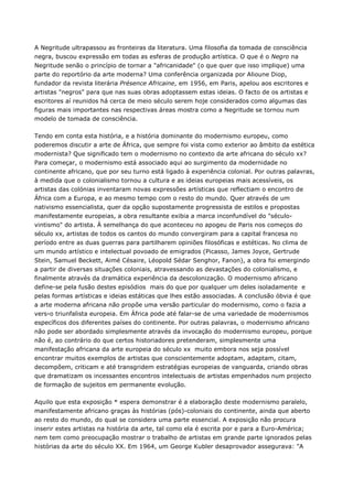 A Negritude ultrapassou as fronteiras da literatura. Uma filosofia da tomada de consciência
negra, buscou expressão em todas as esferas de produção artística. O que é o Negro na
Negritude senão o princípio de tornar a "africanidade" (o que quer que isso implique) uma
parte do reportório da arte moderna? Uma conferência organizada por Alioune Diop,
fundador da revista literária Présence Africaine, em 1956, em Paris, apelou aos escritores e
artistas "negros" para que nas suas obras adoptassem estas ideias. O facto de os artistas e
escritores aí reunidos há cerca de meio século serem hoje considerados como algumas das
figuras mais importantes nas respectivas áreas mostra como a Negritude se tornou num
modelo de tomada de consciência.
Tendo em conta esta história, e a história dominante do modernismo europeu, como
poderemos discutir a arte de África, que sempre foi vista como exterior ao âmbito da estética
modernista? Que significado tem o modernismo no contexto da arte africana do século xx?
Para começar, o modernismo está associado aqui ao surgimento da modernidade no
continente africano, que por seu turno está ligado à experiência colonial. Por outras palavras,
à medida que o colonialismo tornou a cultura e as ideias europeias mais acessíveis, os
artistas das colónias inventaram novas expressões artísticas que reflectiam o encontro de
África com a Europa, e ao mesmo tempo com o resto do mundo. Quer através de um
nativismo essencialista, quer da opção supostamente progressista de estilos e propostas
manifestamente europeias, a obra resultante exibia a marca inconfundível do "século-
vintismo" do artista. À semelhança do que aconteceu no apogeu de Paris nos começos do
século xx, artistas de todos os cantos do mundo convergiram para a capital francesa no
período entre as duas guerras para partilharem opiniões filosóficas e estéticas. No clima de
um mundo artístico e intelectual povoado de emigrados (Picasso, James Joyce, Gertrude
Stein, Samuel Beckett, Aimé Césaire, Léopold Sédar Senghor, Fanon), a obra foi emergindo
a partir de diversas situações coloniais, atravessando as devastações do colonialismo, e
finalmente através da dramática experiência da descolonização. O modernismo africano
define-se pela fusão destes episódios mais do que por qualquer um deles isoladamente e
pelas formas artísticas e ideias estáticas que lhes estão associadas. A conclusão óbvia é que
a arte moderna africana não propõe uma versão particular do modernismo, como o fazia a
vers‹o triunfalista europeia. Em África pode até falar-se de uma variedade de modernismos
específicos dos diferentes países do continente. Por outras palavras, o modernismo africano
não pode ser abordado simplesmente através da invocação do modernismo europeu, porque
não é, ao contrário do que certos historiadores pretenderam, simplesmente uma
manifestação africana da arte europeia do século xx muito embora nos seja possível
encontrar muitos exemplos de artistas que conscientemente adoptam, adaptam, citam,
decompõem, criticam e até transgridem estratégias europeias de vanguarda, criando obras
que dramatizam os incessantes encontros intelectuais de artistas empenhados num projecto
de formação de sujeitos em permanente evolução.
Aquilo que esta exposição * espera demonstrar é a elaboração deste modernismo paralelo,
manifestamente africano graças às histórias (pós)-coloniais do continente, ainda que aberto
ao resto do mundo, do qual se considera uma parte essencial. A exposição não procura
inserir estes artistas na história da arte, tal como ela é escrita por e para a Euro-América;
nem tem como preocupação mostrar o trabalho de artistas em grande parte ignorados pelas
histórias da arte do século XX. Em 1964, um George Kubler desaprovador assegurava: "A
 