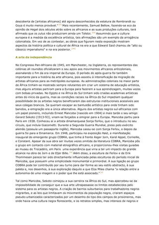 descoberta de [artistas africanos] até agora desconhecidos da estatura de Rembrandt ou
Goya é muito menos provável." [vi]
Mais recentemente, Samuel Bellow, fazendo-se eco da
opinião de Hegel dois séculos atrás sobre os africanos e as suas produções culturais, terá
afirmado que os zulus não produziram ainda um Tolstoi. [vii]
Assumindo que a cultura
europeia é a medida da excelência artística, tais afirmações são um exemplo da arrogância
colonialista. Em vez de as contestar, as obras que figuram nesta exposição mostram
aspectos da história política e cultural de África na era a que Edward Said chamou de "alto ou
clássico imperialismo" e na era posterior. [viii]
A arte da independência
No Congresso Pan-Africano de 1945, em Manchester, na Inglaterra, os representantes das
colónias ali reunidos oficializaram o seu apoio aos movimentos africanos anticoloniais,
assinalando o fim da era imperial da Europa. O período do após-guerra foi também
importante para a história da arte africana, pois assistiu à intensificação da migração de
artistas africanos para as metrópoles europeias. As administrações coloniais na maior parte
de África tinham-se mostrado sempre relutantes em criar um sistema de educação artística,
mas alguns artistas partiram para a Europa para fazerem a sua aprendizagem, muitas vezes
com bolsas privadas. No Egipto e na África do Sul tinham sido criadas academias artísticas
antes do início da guerra, mas as condições raciais na África do Sul impediam qualquer
possibilidade de os artistas negros beneficiarem das estruturas institucionais acessíveis aos
seus colegas brancos. Se queriam escapar ao bantustão artístico para onde tinham sido
banidos, a emigração era a única alternativa. Alguns dos artistas negros sul-africanos com
um papel pioneiro, incluindo Ernest Mancoba (nascido em 1904) e mais tarde o seu amigo
Gerard Sekoto (1913-93), viram-se forçados a emigrar para a Europa. Mancoba partiu para
Paris em 1938. Conheceu aí a artista dinamarquesa Sonja Ferlov, que o introduziu no seu
círculo, que incluía Giacometti. Durante a Segunda Guerra Mundial, preso pelo exército
alemão (possuía um passaporte inglês), Mancoba casou-se com Sonja Ferlov, e depois da
guerra foi para a Dinamarca. Em 1948, participou na exposição Høst, a manifestação
inaugural do emergente grupo COBRA, que tinha à frente Asger Jorn, Karel Appel, Corneille,
e Constant. Apesar da sua obra ser muitas vezes omitida da literatura COBRA, Mancoba pôs
o grupo em contacto com material etnográfico africano, e proporcionou-lhes visitas guiadas
ao museu do Trocadéro, em Paris uma experiência que viria a ter um impacto de grande
alcance na obra de Jorn e de Eljer Bille. [ix]
Além disso, a escultura de Ferlov e de Erik
Thommesen parece ter sido directamente influenciada pelas esculturas do período inicial de
Mancoba, que possuem uma simplicidade monumental e primordial. A sua ligação ao grupo
COBRA pode ter contribuído por seu turno para dar forma ao seu estilo abstracto, à sua
paleta e, nos desenhos, à sua exploração daquilo a que Elza Miles chama "a relação entre a
autonomia de uma imagem e o poder que lhe está associado." [x]
Tal como Mancoba, Sekoto começou a sua carreira na África do Sul, mas apercebeu-se da
impossibilidade de conseguir que a sua arte ultrapassasse os limites estabelecidos pelo
sistema para os artistas negros. A criação de bairros suburbanos para trabalhadores negros
migrantes, e as leis que limitavam os movimentos da população negra, criaram espaços
pseudo-urbanizados caracterizados por um desenho do tipo dos campos de prisioneiros, mas
onde havia uma cultura negra florescente, e os retratos simples, mas intensos de negros e
 