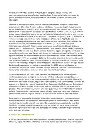 mais favoravelmente a estética da Negritude de Senghor, Ndiaye adoptou uma
expressividade pictural que reflectia a sua ligação ao Groupe de la Ruche, um grupo de
jovens artistas parisienses do após-guerra que partilhavam o mesmo desprezo pela
abstracção.
Também os artistas egípcios se sentiam atraídos pelas capitais europeias, embora em
circunstâncias diferentes. A maior parte dos artistas de vanguarda do país frequentaram a
Escola de Belas-Artes do Cairo, tendo alguns deles seguido para Paris ou para Londres para
continuarem os seus estudos. Foi esse o caso de Mahmoud Mukhtar (1891-1934), o primeiro
artista modernista egípcio, que se formou na Escola de Belas-Artes antes de se inscrever na
École des Beaux-Arts de Paris. A sua escultura O Despertar do Egipto (1919-23) antecipava a
independência do país em 1923; numa estética pan-africana e da Negritude, esta obra
partilha as suas qualidades com a obra alegórica do escultor Meta Vaux Warrick Fuller, da
Harlem Renaissance, intitulada O Despertar da Etiópia (c. 1914), uma obra que a
historiadora de arte Judith Wilson associa ao romance pan-africanista Ethiopia Unbound
(1911), de J.E. Casely Hayford, [xv]
nacionalista da Costa do Ouro (actual Gana). O Despertar
do Egipto iria tornar-se a obra de arte símbolo da estética egípcia emergente, e inclusive do
nacionalismo político do país. Talvez mais do que em qualquer outro país africano, os artistas
egípcios reagiram aos acontecimentos políticos dos meados do século, tanto internos como
na Europa. Em 1937, um ano depois do termo do mandato britânico e do movimento popular
que pedia eleições livres, Kamil Tilmissani (1917-70) publicou um apelo para uma arte nova
inspirada na arte antiga do Egipto e nas tradições da arte folclórica, e iniciou o Grupo de Arte
Contemporânea para pôr em prática as suas ideias. Em 1939, alguns artistas que se
opunham ao fascismo na Europa fundaram o Grupo de Arte e Liberdade. Simultaneamente,
rejeitavam o orientalismo, alinhando antes pelo movimento surrealista.
Gazbia Sirry (nascida em 1925), uma artista da terceira geração de artistas egípcios
modernos, decidiu não começar a sua formação artística na Europa, começando por se
formar no Instituto Superior de Belas-Artes para Raparigas, do Cairo, em 1948. Mais tarde,
em meados da década de 1950, seguiu então para Londres, para a Slade School. No início da
sua carreira, Gazbia Sirry esteve ligada ao Grupo Egípcio de Arte Moderna, que defendia um
modernismo de estilo europeu pós-Cézanne, mas no início dos Anos 50 voltou-se para o
grupo de Arte Contemporânea, criando uma obra que possuía manifestamente um carácter
egípcio. Posteriormente, nos finais da mesma década, a sua obra começou a reflectir as
preocupações políticas surgidas depois da euforia inicial da revolução de Gamal Nasser.
Poderá parecer paradoxal a debandada dos artistas africanos para as capitais europeias,
numa altura em que o Congresso de Manchester apelava à descolonização. Mas, dada a
realidade da dominação colonial, este facto não parece tanto uma capitulação perante a
ingerância do poder imperial como um processo necessário por parte dos artistas que
assumiam o pleno significado de uma identidade em grande parte definida pelo encontro
entre a África e a Europa.
A Década da Independência
A década da independência de 1955-65 assistiu a uma crescente interacção entre os artistas
africanos, especialmente no interior do continente. Vários factores tornaram possíveis estes
 