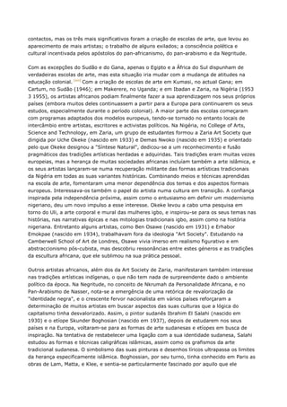contactos, mas os três mais significativos foram a criação de escolas de arte, que levou ao
aparecimento de mais artistas; o trabalho de alguns exilados; a consciência polética e
cultural incentivada pelos apóstolos do pan-africanismo, do pan-arabismo e da Negritude.
Com as excepções do Sudão e do Gana, apenas o Egipto e a África do Sul dispunham de
verdadeiras escolas de arte, mas esta situação iria mudar com a mudança de atitudes na
educação colonial. [xvi]
Com a criação de escolas de arte em Kumasi, no actual Gana; em
Cartum, no Sudão (1946); em Makerere, no Uganda; e em Ibadan e Zaria, na Nigéria (1953
3 1955), os artistas africanos podiam finalmente fazer a sua aprendizagem nos seus próprios
países (embora muitos deles continuassem a partir para a Europa para continuarem os seus
estudos, especialmente durante o período colonial). A maior parte das escolas começaram
com programas adaptados dos modelos europeus, tendo-se tornado no entanto locais de
intercâmbio entre artistas, escritores e activistas políticos. Na Nigéria, no College of Arts,
Science and Technology, em Zaria, um grupo de estudantes formou a Zaria Art Society que
dirigida por Uche Okeke (nascido em 1933) e Demas Nwoko (nascido em 1935) e orientado
pelo que Okeke designou a "Síntese Natural", dedicou-se a um reconhecimento e fusão
pragmáticos das tradições artísticas herdadas e adquiridas. Tais tradições eram muitas vezes
europeias, mas a herança de muitas sociedades africanas incluíam também a arte islâmica, e
os seus artistas lançaram-se numa recuperação militante das formas artísticas tradicionais
da Nigéria em todas as suas variantes históricas. Combinando meios e técnicas aprendidas
na escola de arte, fomentaram uma menor dependência dos temas e dos aspectos formais
europeus. Interessava-os também o papel do artista numa cultura em transição. A confiança
inspirada pela independência próxima, assim como o entusiasmo em definir um modernismo
nigeriano, deu um novo impulso a esse interesse. Okeke levou a cabo uma pesquisa em
torno do Uli, a arte corporal e mural das mulheres igbo, e inspirou-se para os seus temas nas
histórias, nas narrativas épicas e nas mitologias tradicionais igbo, assim como na história
nigeriana. Entretanto alguns artistas, como Ben Osawe (nascido em 1931) e Erhabor
Emokpae (nascido em 1934), trabalhavam fora da ideologia "Art Society". Estudando na
Camberwell School of Art de Londres, Osawe vivia imerso em realismo figurativo e em
abstraccionismo pós-cubista, mas descobriu ressonâncias entre estes géneros e as tradições
da escultura africana, que ele sublimou na sua prática pessoal.
Outros artistas africanos, além dos da Art Society de Zaria, manifestaram também interesse
nas tradições artísticas indígenas, o que não tem nada de surpreendente dado o ambiente
político da época. Na Negritude, no conceito de Nkrumah da Personalidade Africana, e no
Pan-Arabismo de Nasser, nota-se a emergência de uma retórica de revalorização da
"identidade negra", e o crescente fervor nacionalista em vários países reforçaram a
determinação de muitos artistas em buscar aspectos das suas culturas que a lógica do
capitalismo tinha desvalorizado. Assim, o pintor sudanês Ibrahim El Salahi (nascido em
1930) e o etíope Skunder Boghosian (nascido em 1937), depois de estudarem nos seus
países e na Europa, voltaram-se para as formas de arte sudanesas e etíopes em busca de
inspiração. Na tentativa de restabelecer uma ligação com a sua identidade sudanesa, Salahi
estudou as formas e técnicas caligráficas islâmicas, assim como os grafismos da arte
tradicional sudanesa. O simbolismo das suas pinturas e desenhos líricos ultrapassa os limites
da herança especificamente islâmica. Boghossian, por seu turno, tinha conhecido em Paris as
obras de Lam, Matta, e Klee, e sentia-se particularmente fascinado por aquilo que ele
 