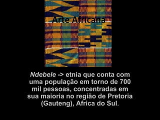 Arte Africana




 Ndebele -> etnia que conta com
uma população em torno de 700
 mil pessoas, concentradas em
sua maioria no região de Pretoria
    (Gauteng), Africa do Sul.
 