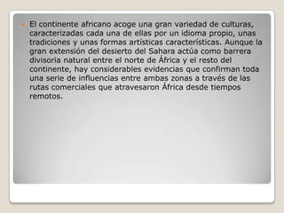  El continente africano acoge una gran variedad de culturas,
caracterizadas cada una de ellas por un idioma propio, unas
tradiciones y unas formas artísticas características. Aunque la
gran extensión del desierto del Sahara actúa como barrera
divisoria natural entre el norte de África y el resto del
continente, hay considerables evidencias que confirman toda
una serie de influencias entre ambas zonas a través de las
rutas comerciales que atravesaron África desde tiempos
remotos.
 