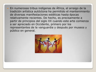  En numerosas tribus indígenas de África, el arraigo de la
tradición artística autóctona ha permitido el mantenimiento
de diversas manifestaciones estéticas hasta épocas
relativamente recientes. De hecho, es precisamente a
partir de principios del siglo XX cuando este arte comienza
a ser apreciado en Occidente, primero por los
representantes de la vanguardia y después por museos y
público en general.
 