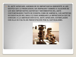  El arte africano, además de su importancia inherente a las
gentes que lo produjeron, ha inspirado también a algunos de
los más importantes artistas y movimientos del arte
contemporáneo tanto de Europa como de América. Los artistas
occidentales del siglo XX han admirado la importancia que se
concede a la abstracción en el arte africano, estimulando
con ello su falta de preocupación por el naturalismo.
 