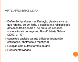 ARTE AFRO-BRASILEIRA
 Definição “qualquer manifestação plástica e visual
que retome, de um lado, a estética e a religiosidade
africanas tradicionais e, de outro, os cenários
socioculturais do negro no Brasil” Marta Salum
(2000, p.113)
 conceitos básicos da arte africana (proporção,
estilização, abstração e repetição)
 Relação com outras formas de arte
 Representatividade
 