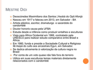 MESTRE DIDI
 Deoscóredes Maximiliano dos Santos | Asobá do Opô Afonjá
 Nasceu em 1917 e faleceu em 2013, em Salvador - BA
 Artista plástico, escritor, dramaturgo e sacerdote do
candomblé
 Doutor honoris causa pela UFBA
 Estuda desde a infância como produzir entalhes e esculturas
 Viaja para África Ocidental em 1966, contratado pela
UNESCO para realizar estudo comparativo entre Brasil e
África.
 Em 1980, funda e preside a Sociedade Cultural e Religiosa
Ilê Asipá do culto aos ancestrais Egun, em Salvador.
 Se dedica ativamente à valorização da cultura negra no
Brasil
 Por conta de um voto quase não fala fora do terreiro
 Utiliza em suas esculturas temas materiais diretamente
relacionados com o candomblé
 
