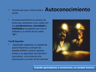 Autoconocimiento

•

Conocer por qué y cómo actúa y
siente.

•

El autoconocimiento es conocer las
áreas que componen el yo, cuáles son
sus manifestaciones, necesidades y
habilidades; los papeles que vive el
individuo y a través de los cuales
“es”.

Γνῶ θι Σεαυτόν
• Significado originario; es aquella de
querer llevarnos a conocer los
propios límites; conocer quienes
límites
somos y no aparentar ser más de lo
que somos...era entoncés una
exhortación a no caer en los excesos

Cuando aprendemos a conocernos, en verdad vivimos.

 