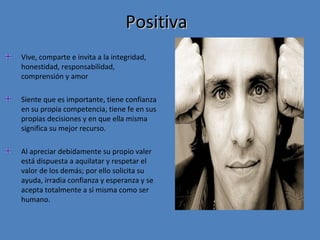 Positiva
Vive, comparte e invita a la integridad,
honestidad, responsabilidad,
comprensión y amor
Siente que es importante, tiene confianza
en su propia competencia, tiene fe en sus
propias decisiones y en que ella misma
significa su mejor recurso.
Al apreciar debidamente su propio valer
está dispuesta a aquilatar y respetar el
valor de los demás; por ello solicita su
ayuda, irradia confianza y esperanza y se
acepta totalmente a sí misma como ser
humano.

 