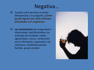 Negativa…
 Cuando sufre derrotas se siente
desesperada y se pregunta: ¿Cómo
puede alguien tan inútil enfrentar
dificultades así? (cognitivo).
 Los sentimientos de inseguridad e
inferioridad, manifestándose con
actitudes de ansiedad, miedo,
agresividad y rencor, sembrando
así el sufrimiento, separando a los
individuos, dividiendo parejas,
familias, grupo sociales.

 