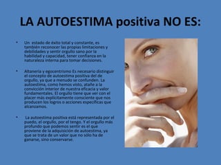 LA AUTOESTIMA positiva NO ES:
•

Un estado de éxito total y constante, es
también reconocer las propias limitaciones y
debilidades y sentir orgullo sano por la
habilidad y capacidad, tener confianza en la
naturaleza interna para tomar decisiones.

•

Altanería y egocentrismo Es necesario distinguir
el concepto de autoestima positiva del de
orgullo, ya que a menudo se confunden. La
autoestima, como hemos visto, atañe a la
convicción interior de nuestra eficacia y valor
fundamentales. El orgullo tiene que ver con el
placer más explícitamente consciente que nos
producen los logros o acciones específicas que
alcanzamos.

•

La autoestima positiva está representada por el
puedo, el orgullo, por el tengo. Y el orgullo más
profundo que podemos sentir es el que
proviene de la adquisición de autoestima, ya
que se trata de un valor que no sólo ha de
ganarse, sino conservarse.

 