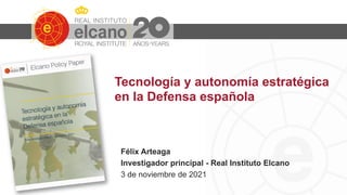 Tecnología y autonomía estratégica
en la Defensa española
Félix Arteaga
Investigador principal - Real Instituto Elcano
3 de noviembre de 2021
 
