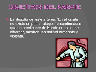 La filosofía del este arte es: “En el karate no existe un primer ataque” entendiéndose que un practicante de Karate nunca debe albergar, mostrar una actitud arrogante y violenta. 