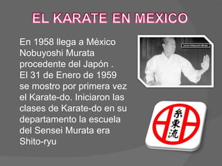 En 1958 llega a México Nobuyoshi Murata procedente del Japón .  El 31 de Enero de 1959 se mostro por primera vez el Karate-do. Iniciaron las clases de Karate-do en su departamento la escuela del Sensei Murata era Shito-ryu 