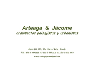 Arteaga & Jácome
arquitectos paisajistas y urbanistas



          Álamos E11-219 y Eloy Alfaro / Quito – Ecuador

  Telf.: 593-2-240 5508 Fax 593-2-240 6576 Cel. 593-9-972 3812

                 e-mail: arteagajacome@gmail.com
 