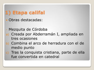 1) Etapa califal
 Obras destacadas:
- Mezquita de Córdoba
a) Creada por Abderramán I, ampliada en
tres ocasiones
b) Combina el arco de herradura con el de
medio punto
c) Tras la conquista cristiana, parte de ella
fue convertida en catedral
 