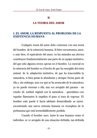 El Arte de Amar. Erich Fromm


                                 II
                  LA TEORIA DEL AMOR


1. EL AMOR, LA RESPUESTA AL PROBLEMA DE LA
EXISTENCIA HUMANA


       Cualquier teoría del amor debe comenzar con una teoría
del hombre, de la existencia humana. Si bien encontramos amor,
o más bien, el equivalente del amor, en los animales sus afectos
constituyen fundamentalmente una parte de su equipo instintivo,
del que sólo algunos rectos operan en el hombre. Lo esencial en
la existencia del hombre es el hecho de que ha emergido del reino
animal, de la adaptación instintiva, de que ha trascendido la
naturaleza, si bien jamás la abandonas y siempre forma parte de
ella y, sin embargo, una vez qué se ha arrancado de la naturaleza,
ya no puede retornar a ella, una vez arrojado del paraíso - un
estado de unidad original con la naturaleza - querubines con
espadas flameantes le impiden el paso si trata de regresar. El
hombre solo puede ir hacia adelante desarrollando su razón,
encontrando una nueva armonía humana en reemplazo de la
prehumana que está irremediablemente perdida.
       Cuando el hombre nace, tanto la raza humana como el
individuo, se ve arrojado de una situación definida, tan definida

                                - 10 -
 