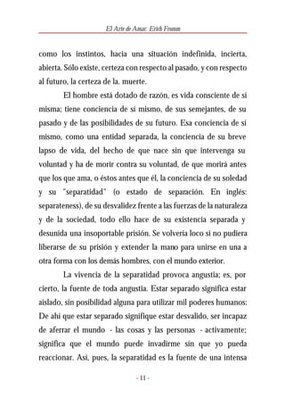 El Arte de Amar. Erich Fromm


como los instintos, hacia una situación indefinida, incierta,
abierta. Sólo existe, certeza con respecto al pasado, y con respecto
al futuro, la certeza de la. muerte.
        El hombre está dotado de razón, es vida consciente de sí
misma; tiene conciencia de sí mismo, de sus semejantes, de su
pasado y de las posibilidades de su futuro. Esa conciencia de sí
mismo, como una entidad separada, la conciencia de su breve
lapso de vida, del hecho de que nace sin que intervenga su
voluntad y ha de morir contra su voluntad, de que morirá antes
que los que ama, o éstos antes que él, la conciencia de su soledad
y su "separatidad" (o estado de separación. En inglés:
separateness), de su desvalidez frente a las fuerzas de la naturaleza
y de la sociedad, todo ello hace de su existencia separada y
desunida una insoportable prisión. Se volvería loco si no pudiera
liberarse de su prisión y extender la mano para unirse en una a
otra forma con los demás hombres, con el mundo exterior.
        La vivencia de la separatidad provoca angustia; es, por
cierto, la fuente de toda angustia. Estar separado significa estar
aislado, sin posibilidad alguna para utilizar mil poderes humanos:
De ahí que estar separado signifique estar desvalido, ser incapaz
de aferrar el mundo - las cosas y las personas - activamente;
significa que el mundo puede invadirme sin que yo pueda
reaccionar. Así, pues, la separatidad es la fuente de una intensa

                                 - 11 -
 