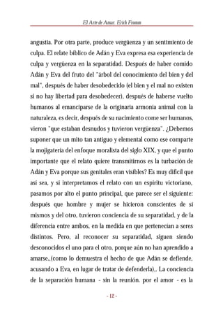 El Arte de Amar. Erich Fromm


angustia. Por otra parte, produce vergüenza y un sentimiento de
culpa. El relate bíblico de Adán y Eva expresa esa experiencia de
culpa y vergüenza en la separatidad. Después de haber comido
Adán y Eva del fruto del "árbol del conocimiento del bien y del
mal", después de haber desobedecido (el bien y el mal no existen
si no hay libertad para desobedecer), después de haberse vuelto
humanos al emanciparse de la originaria armonía animal con la
naturaleza, es decir, después de su nacimiento come ser humanos,
vieron "que estaban desnudos y tuvieron vergüenza". ¿Debemos
suponer que un mito tan antiguo y elemental como ese comparte
la mojigatería del enfoque moralista del siglo XIX, y que el punto
importante que el relato quiere transmitirnos es la turbación de
Adán y Eva porque sus genitales eran visibles? Es muy difícil que
así sea, y si interpretamos el relato con un espíritu victoriano,
pasamos por alto el punto principal, que parece ser el siguiente:
después que hombre y mujer se hicieron conscientes de sí
mismos y del otro, tuvieron conciencia de su separatidad, y de la
diferencia entre ambos, en la medida en que pertenecían a seres
distintos. Pero, al reconocer su separatidad, siguen siendo
desconocidos el uno para el otro, porque aún no han aprendido a
amarse.,(como lo demuestra el hecho de que Adán se defiende,
acusando a Eva, en lugar de tratar de defenderla),. La conciencia
de la separación humana - sin la reunión. por el amor - es la

                                - 12 -
 