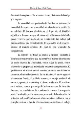 El Arte de Amar. Erich Fromm


fuente de la vergüenza. Es, al mismo tiempo, la fuente de la culpa
y la angustia.
        La necesidad más profunda del hombre es, entonces, la
necesidad de superar su separatidad, de abandonar la prisión de
su soledad. El fracaso absoluto en el logro de tal finalidad
significa la locura, porque el pánico del aislamiento total sólo
puede vencerse por medio de un retraimiento tan radical del
mundo exterior que el sentimiento de separación se desvanece -
porque el mundo exterior, del cual se está separado, ha
desaparecido.
        El hombre - de todas las edades y culturas - enfrenta la
solución de un problema que es siempre el mismo: el problema
de cómo superar la separatidad, cómo lograr la unión, cómo
trascender la propia vida individual y encontrar compensación. El
problema es el mismo para el hombre primitivo que habita en
cavernas, el nómade que cuida de sus rebaños, el pastor egipcio,
el mercader fenicio, el soldado romano, el monje medieval, el
samurai japonés, el empleado y el obrero modernos. El problema
es el mismo, puesto que surge del mismo terreno: la situación
humana, las condiciones de la existencia humana. La respuesta
varía. La solución puede alcanzarse por medio de la adoración de
animales, del sacrificio humano o las conquistas militares, por la
complacencia en la lujuria, el renunciamiento ascético, el trabajo

                                - 13 -
 