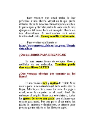 Este resumen que usted acaba de leer
pertenece a una librería virtual en la que puede
disfrutar libros de la forma cómo después se explica.
O puede ojear y disfrutar partes de los textos de esos
ejemplares, tal como haría en cualquier librería en
tres dimensiones. A continuación verá cómo
funciona todo esto. Es muy sencillo e interesante.

        Puede visitar esta librería en
http://www.personal.able.es/cm.perez/libreria
virtual.htm

¿Qué es LIBROS PARA DESCARGAR?

      Es una nueva forma de comprar libros y
recibirlos en su ordenador. También puede
descargar libros GRATIS

¿Qué ventajas obtengo por comprar así los
libros?

       Es mucho más fácil y rápido de recibir. Si se
manda por el sistema tradicional, tarda varios días en
llegar. Además, en otros casos, los portes los pagaría
usted, o se le cargarían en el precio final. Sin
embargo, al adquirir libros por este sistema, todos
los gastos de envío son gratis, con el ahorro que
supone para usted. Por otra parte, al ser nulos los
gastos de imprenta y distribución, se ofrecen unos
precios que no existen en los libros en papel.
 