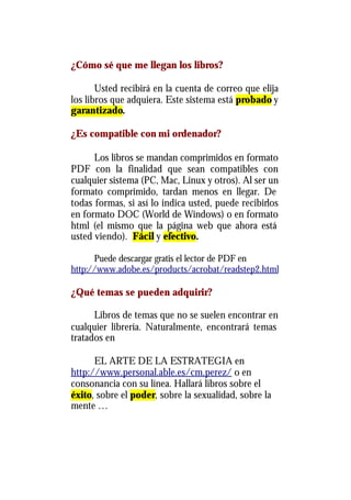 ¿Cómo sé que me llegan los libros?

       Usted recibirá en la cuenta de correo que elija
los libros que adquiera. Este sistema está probado y
garantizado.

¿Es compatible con mi ordenador?

      Los libros se mandan comprimidos en formato
PDF con la finalidad que sean compatibles con
cualquier sistema (PC, Mac, Linux y otros). Al ser un
formato comprimido, tardan menos en llegar. De
todas formas, si así lo indica usted, puede recibirlos
en formato DOC (World de Windows) o en formato
html (el mismo que la página web que ahora está
usted viendo). Fácil y efectivo.

      Puede descargar gratis el lector de PDF en
http://www.adobe.es/products/acrobat/readstep2.html

¿Qué temas se pueden adquirir?

      Libros de temas que no se suelen encontrar en
cualquier librería. Naturalmente, encontrará temas
tratados en

      EL ARTE DE LA ESTRATEGIA en
http://www.personal.able.es/cm.perez/ o en
consonancia con su línea. Hallará libros sobre el
éxito, sobre el poder, sobre la sexualidad, sobre la
mente …
 