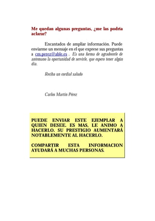 Me quedan algunas preguntas, ¿me las podría
aclarar?

       Encantados de ampliar información. Puede
enviarme un mensaje en el que exprese sus preguntas
a cm.perez@able.es . Es una forma de agradecerle de
antemano la oportunidad de servirle, que espero tener algún
día.

        Reciba un cordial saludo



        Carlos Martín Pérez




PUEDE ENVIAR ESTE EJEMPLAR A
QUIEN DESEE. ES MAS, LE ANIMO A
HACERLO. SU PRESTIGIO AUMENTARÁ
NOTABLEMENTE AL HACERLO.

COMPARTIR    ESTA   INFORMACION
AYUDARÁ A MUCHAS PERSONAS.
 