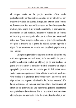 El Arte de Amar. Erich Fromm


el margen social de la propia posición. Otro usado
particularmente por las mujeres, consiste en ser atractivas. por
medio del cuidado del cuerpo, la ropa, etc. Existen otras formas
de hacerse atractivo, que utilizan tanto los hombres como las
mujeres, tales como tener modales agradables y conversación
interesante, ser útil, modesto, inofensivo. Muchas de las formas
de hacerse querer son iguales a las que se utilizan para alcanzar el
éxito, para “ganar amigos a influir sobre la gente". En realidad, lo
que para la mayoría de la gente de nuestra cultura equivale a
digno de ser amado es, en esencia, una mezcla de popularidad y
sex - appeal.
        La segunda premisa que sustenta la actitud de que no hay
nada que aprender sobre el amor, es la suposición de que el
problema del amor es el de un objeto y no de una facultad. La
gente cree que amar es sencillo y l difícil encontrar un objeto
apropiado para amar para ser amado por él. Tal actitud tiene
varias causas, arraigadas en el desarrollo de la sociedad moderna.
Una de ellas es la profunda transformación que se produjo en el
siglo veinte con respecto a la elección del "objeto amoroso". En
la era victoriana, así como en muchas culturas tradicionales, el
amor no era generalmente una experiencia personal espontánea
que podía llevar al matrimonio. Por el contrario, el matrimonio se
efectuaba por un convenio entre las respectivas familias o por

                                 -3-
 