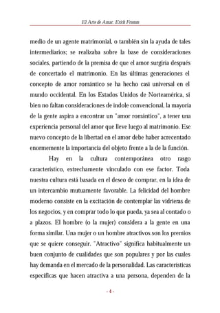 El Arte de Amar. Erich Fromm


medio de un agente matrimonial, o también sin la ayuda de tales
intermediarios; se realizaba sobre la base de consideraciones
sociales, partiendo de la premisa de que el amor surgiría después
de concertado el matrimonio. En las últimas generaciones el
concepto de amor romántico se ha hecho casi universal en el
mundo occidental. En los Estados Unidos de Norteamérica, si
bien no faltan consideraciones de índole convencional, la mayoría
de la gente aspira a encontrar un "amor romántico", a tener una
experiencia personal del amor que lleve luego al matrimonio. Ese
nuevo concepto de la libertad en el amor debe haber acrecentado
enormemente la importancia del objeto frente a la de la función.
       Hay    en   la   cultura       contemporánea   otro   rasgo
característico, estrechamente vinculado con ese factor. Toda
nuestra cultura está basada en el deseo de comprar, en la idea de
un intercambio mutuamente favorable. La felicidad del hombre
moderno consiste en la excitación de contemplar las vidrieras de
los negocios, y en comprar todo lo que pueda, ya sea al contado o
a plazos. El hombre (o la mujer) considera a la gente en una
forma similar. Una mujer o un hombre atractivos son los premios
que se quiere conseguir. "Atractivo" significa habitualmente un
buen conjunto de cualidades que son populares y por las cuales
hay demanda en el mercado de la personalidad. Las características
específicas que hacen atractiva a una persona, dependen de la

                                -4-
 