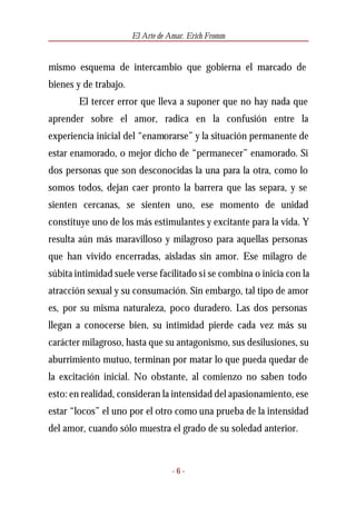 El Arte de Amar. Erich Fromm


mismo esquema de intercambio que gobierna el marcado de
bienes y de trabajo.
        El tercer error que lleva a suponer que no hay nada que
aprender sobre el amor, radica en la confusión entre la
experiencia inicial del “enamorarse” y la situación permanente de
estar enamorado, o mejor dicho de “permanecer” enamorado. Si
dos personas que son desconocidas la una para la otra, como lo
somos todos, dejan caer pronto la barrera que las separa, y se
sienten cercanas, se sienten uno, ese momento de unidad
constituye uno de los más estimulantes y excitante para la vida. Y
resulta aún más maravilloso y milagroso para aquellas personas
que han vivido encerradas, aisladas sin amor. Ese milagro de
súbita intimidad suele verse facilitado si se combina o inicia con la
atracción sexual y su consumación. Sin embargo, tal tipo de amor
es, por su misma naturaleza, poco duradero. Las dos personas
llegan a conocerse bien, su intimidad pierde cada vez más su
carácter milagroso, hasta que su antagonismo, sus desilusiones, su
aburrimiento mutuo, terminan por matar lo que pueda quedar de
la excitación inicial. No obstante, al comienzo no saben todo
esto: en realidad, consideran la intensidad del apasionamiento, ese
estar “locos” el uno por el otro como una prueba de la intensidad
del amor, cuando sólo muestra el grado de su soledad anterior.



                                   -6-
 