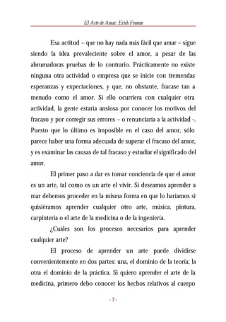 El Arte de Amar. Erich Fromm


        Esa actitud – que no hay nada más fácil que amar – sigue
siendo la idea prevaleciente sobre el amor, a pesar de las
abrumadoras pruebas de lo contrario. Prácticamente no existe
ninguna otra actividad o empresa que se inicie con tremendas
esperanzas y expectaciones, y que, no obstante, fracase tan a
menudo como el amor. Si ello ocurriera con cualquier otra
actividad, la gente estaría ansiosa por conocer los motivos del
fracaso y por corregir sus errores – o renunciaría a la actividad -.
Puesto que lo último es imposible en el caso del amor, sólo
parece haber una forma adecuada de superar el fracaso del amor,
y es examinar las causas de tal fracaso y estudiar el significado del
amor.
        El primer paso a dar es tomar conciencia de que el amor
es un arte, tal como es un arte el vivir. Si deseamos aprender a
mar debemos proceder en la misma forma en que lo haríamos si
quisiéramos aprender cualquier otro arte, música, pintura,
carpintería o el arte de la medicina o de la ingeniería.
        ¿Cuáles son los procesos necesarios para aprender
cualquier arte?
        El proceso de aprender un arte puede dividirse
convenientemente en dos partes: una, el dominio de la teoría; la
otra el dominio de la práctica. Si quiero aprender el arte de la
medicina, primero debo conocer los hechos relativos al cuerpo

                                  -7-
 